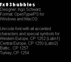 fx03bubbles
Designer: Ingo Schwarz
Format: OpenType/PS for
Windows and MacOS

Unicode font with all accented 
characters and special symbols for
Western Europe, CP 1252 (Latin1)
Central Europe, CP 1250 (Latin2)
Baltic,  CP 1257
Turkey, CP 1254 