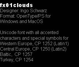 fx01clouds
Designer: Ingo Schwarz
Format: OpenType/PS for
Windows and MacOS

Unicode font with all accented 
characters and special symbols for
Western Europe, CP 1252 (Latin1)
Central Europe, CP 1250 (Latin2)
Baltic,  CP 1257
Turkey, CP 1254 